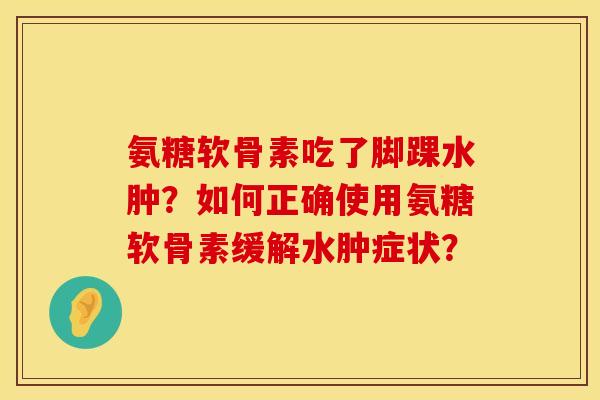 氨糖软骨素吃了脚踝水肿?如何正确使用氨糖软骨素缓解水肿症状? 氨糖软骨素吃了脚踝水肿?如何正确使用氨糖软骨素缓解水肿症状?