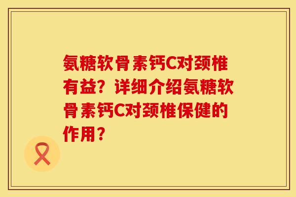 氨糖软骨素钙C对颈椎有益？详细介绍氨糖软骨素钙C对颈椎保健的作用？