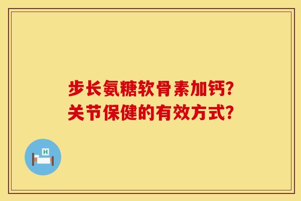 步长氨糖软骨素加钙？关节保健的有效方式？
