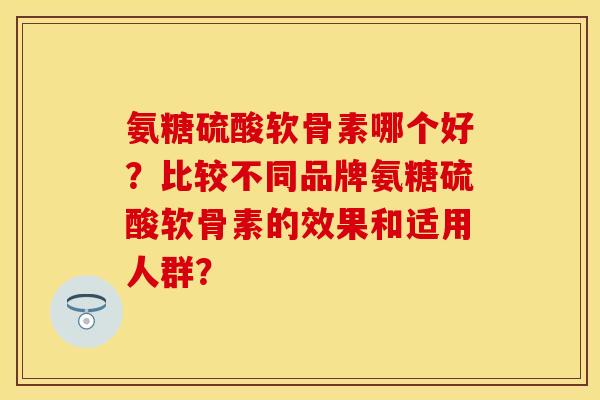 氨糖硫酸软骨素哪个好?比较不同品牌氨糖硫酸软骨素的效果和适用人群? 氨糖硫酸软骨素哪个好?比较不同品牌氨糖硫酸软骨素的效果和适用人群?