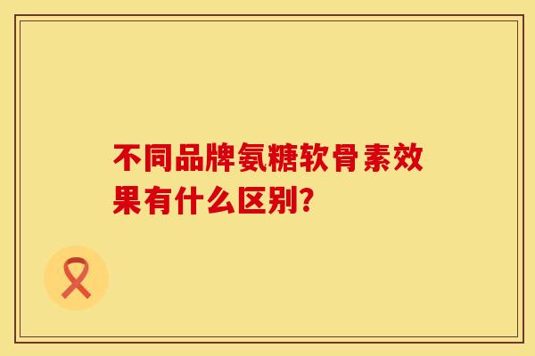不同品牌氨糖软骨素效果有什么区别？