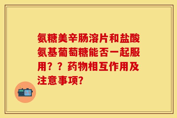 氨糖美辛肠溶片和盐酸氨基葡萄糖能否一起服用？？药物相互作用及注意事项？