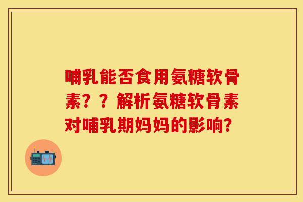 哺乳能否食用氨糖软骨素？？解析氨糖软骨素对哺乳期妈妈的影响？