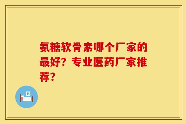 氨糖软骨素哪个厂家的最好？专业医药厂家推荐？