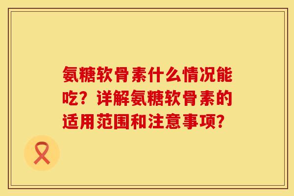 氨糖软骨素什么情况能吃？详解氨糖软骨素的适用范围和注意事项？