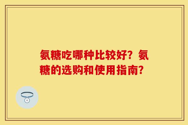氨糖吃哪种比较好？氨糖的选购和使用指南？