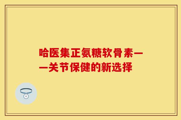 哈医集正氨糖软骨素——关节保健的新选择 哈医集正氨糖软骨素——关节保健的新选择