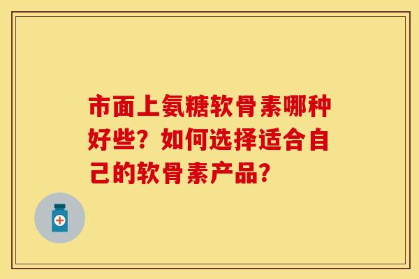 市面上氨糖软骨素哪种好些？如何选择适合自己的软骨素产品？