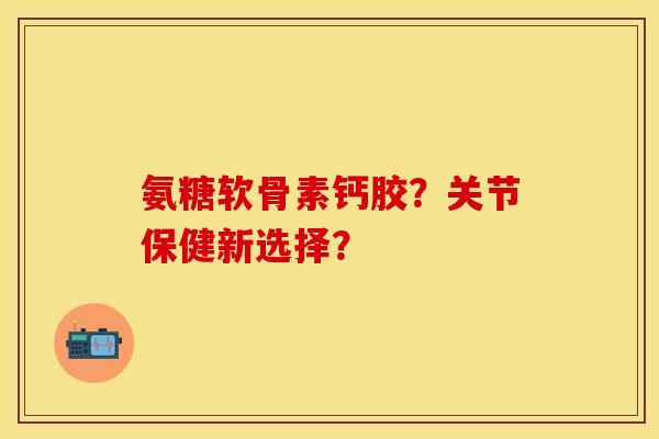 氨糖软骨素钙胶？关节保健新选择？
