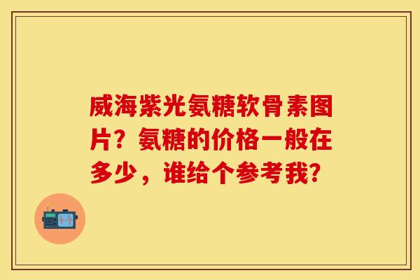 威海紫光氨糖软骨素图片？氨糖的价格一般在多少，谁给个参考我？