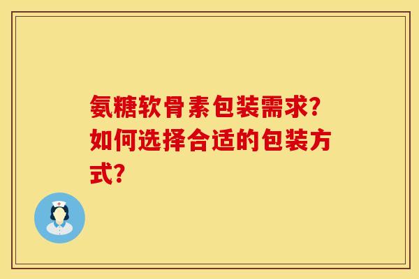 氨糖软骨素包装需求？如何选择合适的包装方式？