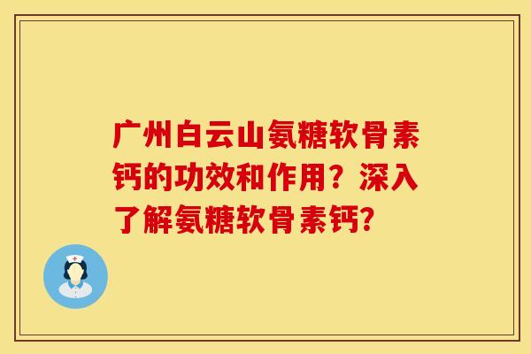 广州白云山氨糖软骨素钙的功效和作用？深入了解氨糖软骨素钙？