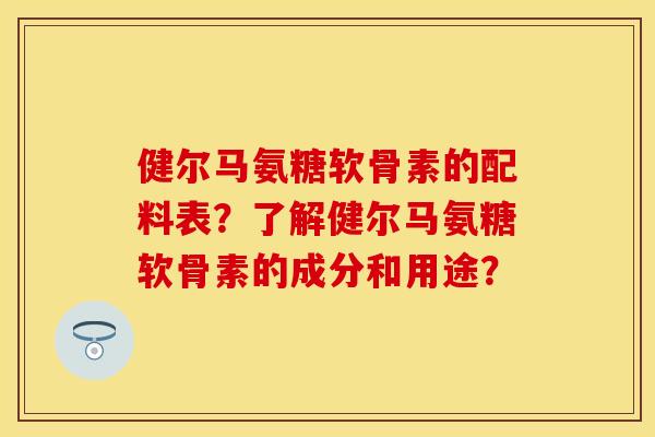 健尔马氨糖软骨素的配料表?了解健尔马氨糖软骨素的成分和用途? 健尔马氨糖软骨素的配料表?了解健尔马氨糖软骨素的成分和用途?