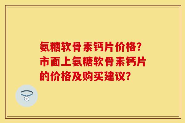 氨糖软骨素钙片价格？市面上氨糖软骨素钙片的价格及购买建议？