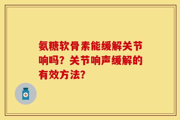氨糖软骨素能缓解关节响吗?关节响声缓解的有效方法? 氨糖软骨素能缓解关节响吗?关节响声缓解的有效方法?