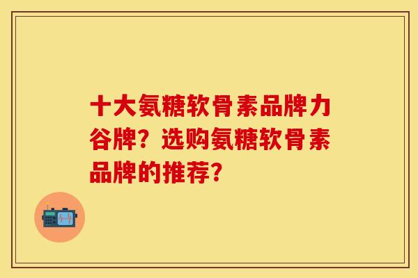 十大氨糖软骨素品牌力谷牌？选购氨糖软骨素品牌的推荐？