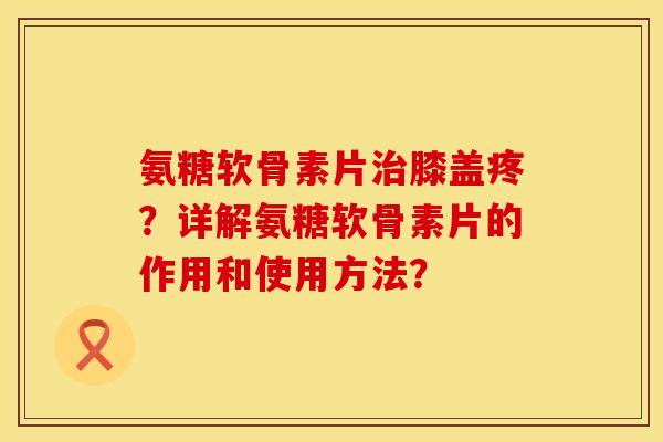 氨糖软骨素片治膝盖疼？详解氨糖软骨素片的作用和使用方法？