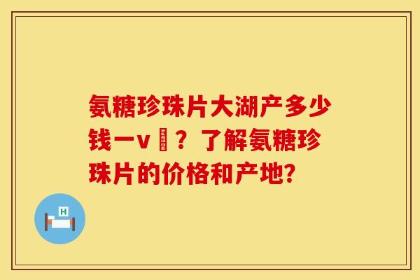 氨糖珍珠片大湖产多少钱一v硑?了解氨糖珍珠片的价格和产地? 氨糖珍珠片大湖产多少钱一v硑?了解氨糖珍珠片的价格和产地?