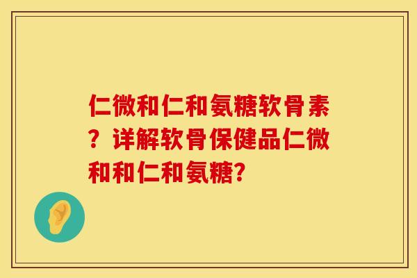 仁微和仁和氨糖软骨素？详解软骨保健品仁微和和仁和氨糖？