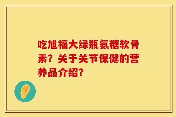 吃旭福大绿瓶氨糖软骨素？关于关节保健的营养品介绍？