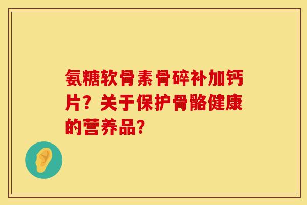 氨糖软骨素骨碎补加钙片？关于保护骨骼健康的营养品？