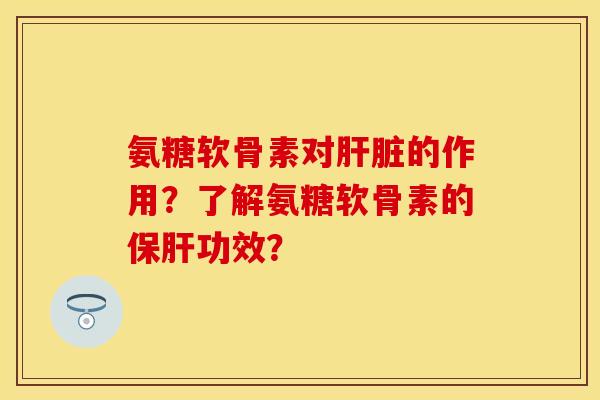 氨糖软骨素对肝脏的作用？了解氨糖软骨素的保肝功效？