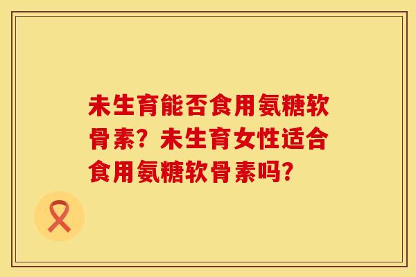 未生育能否食用氨糖软骨素？未生育女性适合食用氨糖软骨素吗？