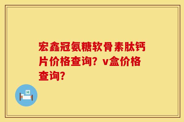 宏鑫冠氨糖软骨素肽钙片价格查询?v盒价格查询? 宏鑫冠氨糖软骨素肽钙片价格查询?v盒价格查询?