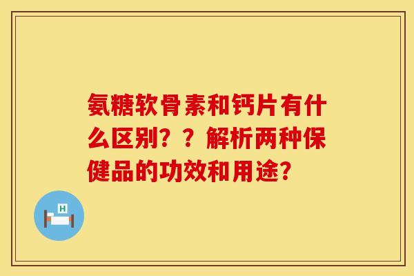 氨糖软骨素和钙片有什么区别？？解析两种保健品的功效和用途？