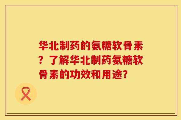 华北制药的氨糖软骨素？了解华北制药氨糖软骨素的功效和用途？