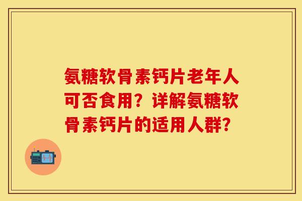 氨糖软骨素钙片老年人可否食用？详解氨糖软骨素钙片的适用人群？