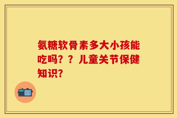 氨糖软骨素多大小孩能吃吗？？儿童关节保健知识？