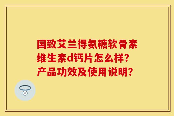 国致艾兰得氨糖软骨素维生素d钙片怎么样？产品功效及使用说明？
