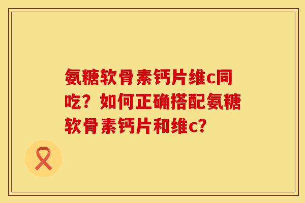氨糖软骨素钙片维c同吃？如何正确搭配氨糖软骨素钙片和维c？