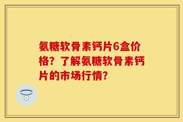 氨糖软骨素钙片6盒价格？了解氨糖软骨素钙片的市场行情？