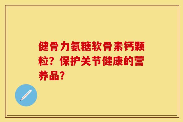 健骨力氨糖软骨素钙颗粒?保护关节健康的营养品? 健骨力氨糖软骨素钙颗粒?保护关节健康的营养品?