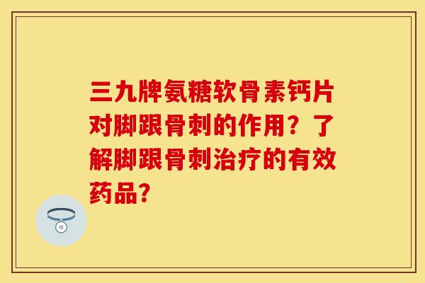 三九牌氨糖软骨素钙片对脚跟骨刺的作用？了解脚跟骨刺治疗的有效药品？