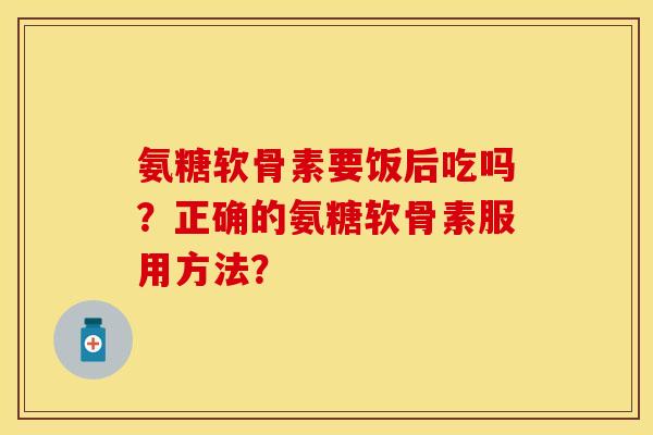 氨糖软骨素要饭后吃吗？正确的氨糖软骨素服用方法？
