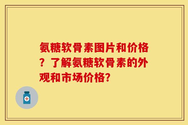 氨糖软骨素图片和价格?了解氨糖软骨素的外观和市场价格? 氨糖软骨素图片和价格?了解氨糖软骨素的外观和市场价格?