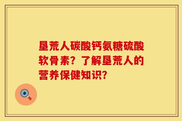 垦荒人碳酸钙氨糖硫酸软骨素？了解垦荒人的营养保健知识？