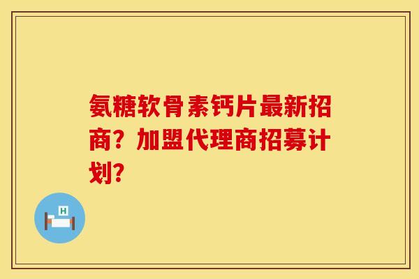 氨糖软骨素钙片最新招商？加盟代理商招募计划？