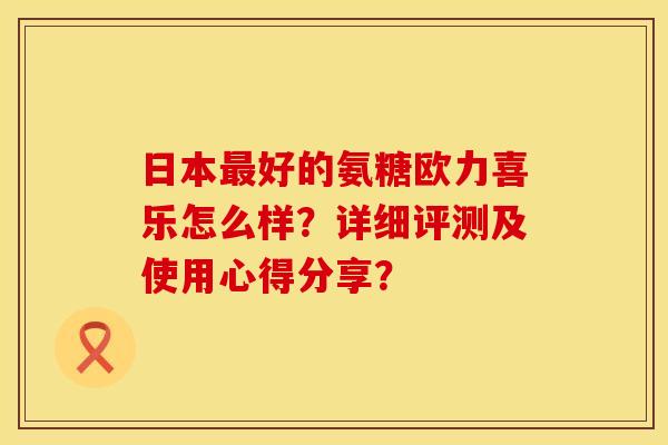 日本好的氨糖欧力喜乐怎么样?详细评测及使用心得分享? 日本好的氨糖欧力喜乐怎么样?详细评测及使用心得分享?