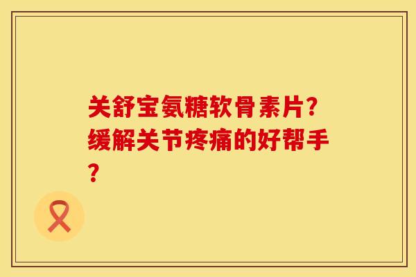 关舒宝氨糖软骨素片？缓解关节疼痛的好帮手？