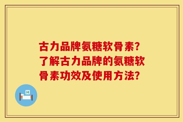 古力品牌氨糖软骨素？了解古力品牌的氨糖软骨素功效及使用方法？