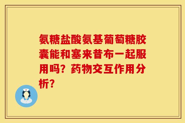 氨糖盐酸氨基葡萄糖胶囊能和塞来昔布一起服用吗？药物交互作用分析？