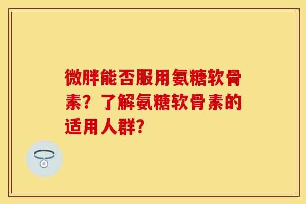 微胖能否服用氨糖软骨素？了解氨糖软骨素的适用人群？