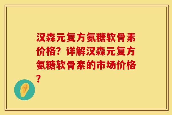 汉森元复方氨糖软骨素价格？详解汉森元复方氨糖软骨素的市场价格？