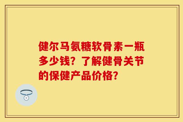 健尔马氨糖软骨素一瓶多少钱?了解健骨关节的保健产品价格? 健尔马氨糖软骨素一瓶多少钱?了解健骨关节的保健产品价格?