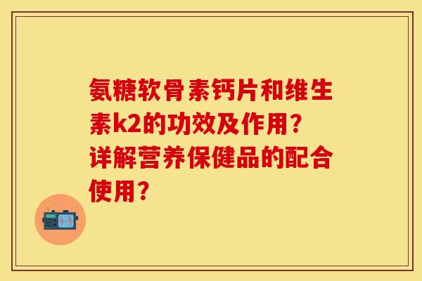氨糖软骨素钙片和维生素k2的功效及作用?详解营养保健品的配合使用? 氨糖软骨素钙片和维生素k2的功效及作用?详解营养保健品的配合使用?