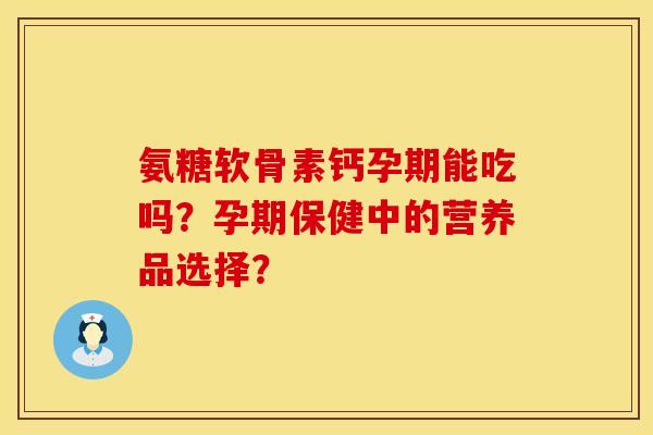 氨糖软骨素钙孕期能吃吗?孕期保健中的营养品选择? 氨糖软骨素钙孕期能吃吗?孕期保健中的营养品选择?